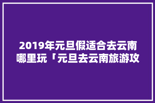 2019年元旦假适合去云南哪里玩「元旦去云南旅游攻略路线图」 2019年元旦假适合去云南哪里玩「元旦去云南旅游攻略路线图」 旅游攻略
