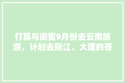 打算与闺蜜9月份去云南旅游，计划去丽江、大理的苍山洱海、泸沽湖、玉龙雪山及蓝月谷、还有香格里拉（备选），8天时间合适吗？怎么安排「和闺蜜去云南旅游的攻略文案」 打算与闺蜜9月份去云南旅游，计划去丽江、大理的苍山洱海、泸沽湖、玉龙雪山及蓝月谷、还有香格里拉（备选），8天时间合适吗？怎么安排「和闺蜜去云南旅游的攻略文案」 健康母婴