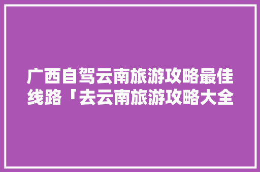 广西自驾云南旅游攻略最佳线路「去云南旅游攻略大全图片高清」 广西自驾云南旅游攻略最佳线路「去云南旅游攻略大全图片高清」 汽车常识