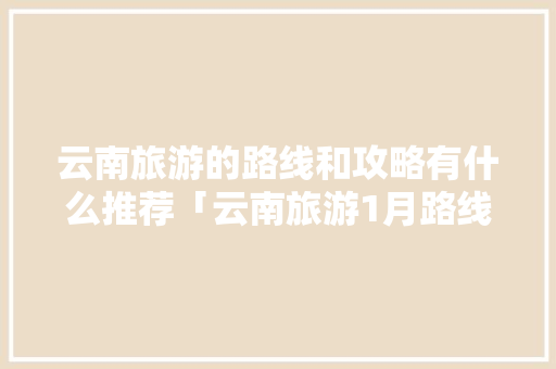 云南旅游的路线和攻略有什么推荐「云南旅游1月路线攻略图片」 云南旅游的路线和攻略有什么推荐「云南旅游1月路线攻略图片」 时尚穿搭