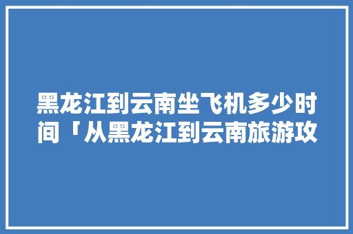 黑龙江到云南坐飞机多少时间「从黑龙江到云南旅游攻略路线」 黑龙江到云南坐飞机多少时间「从黑龙江到云南旅游攻略路线」 健康母婴