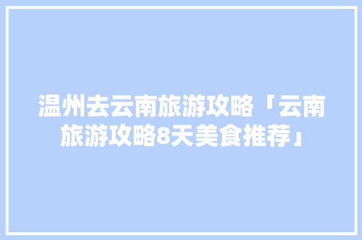 温州去云南旅游攻略「云南旅游攻略8天美食推荐」 温州去云南旅游攻略「云南旅游攻略8天美食推荐」 时尚穿搭