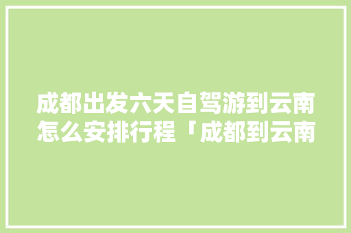 成都出发六天自驾游到云南怎么安排行程「成都到云南旅游线路攻略图」 成都出发六天自驾游到云南怎么安排行程「成都到云南旅游线路攻略图」 时尚穿搭