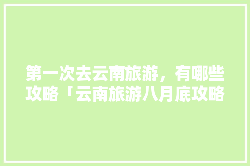 第一次去云南旅游，有哪些攻略「云南旅游八月底攻略图片大全」 第一次去云南旅游，有哪些攻略「云南旅游八月底攻略图片大全」 健康母婴