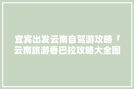 宜宾出发云南自驾游攻略「云南旅游香巴拉攻略大全图片」 宜宾出发云南自驾游攻略「云南旅游香巴拉攻略大全图片」 时尚穿搭
