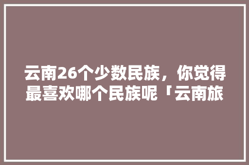 云南26个少数民族，你觉得最喜欢哪个民族呢「云南旅游攻略滇池索道」 云南26个少数民族，你觉得最喜欢哪个民族呢「云南旅游攻略滇池索道」 健康母婴