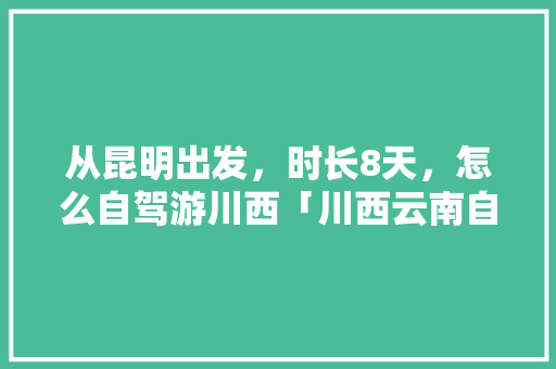 从昆明出发，时长8天，怎么自驾游川西「川西云南自驾游线路」 从昆明出发，时长8天，怎么自驾游川西「川西云南自驾游线路」 教育法律