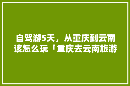 自驾游5天，从重庆到云南该怎么玩「重庆去云南旅游攻略最新路线」 自驾游5天，从重庆到云南该怎么玩「重庆去云南旅游攻略最新路线」 旅游攻略