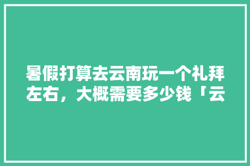 暑假打算去云南玩一个礼拜左右，大概需要多少钱「云南旅游微信」 暑假打算去云南玩一个礼拜左右，大概需要多少钱「云南旅游微信」 旅游攻略