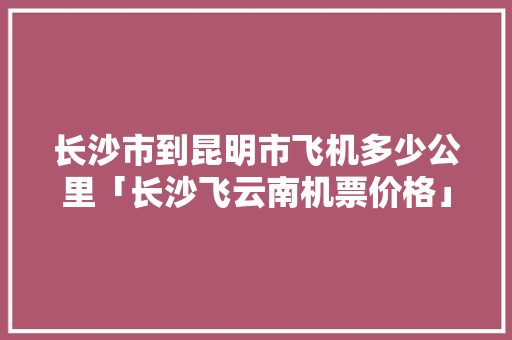 长沙市到昆明市飞机多少公里「长沙飞云南机票价格」 长沙市到昆明市飞机多少公里「长沙飞云南机票价格」 健康母婴