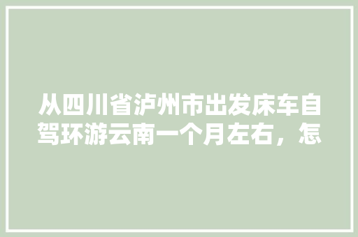 从四川省泸州市出发床车自驾环游云南一个月左右，怎么规划线路「四川到云南旅游攻略路线最佳路线」 从四川省泸州市出发床车自驾环游云南一个月左右，怎么规划线路「四川到云南旅游攻略路线最佳路线」 时尚穿搭