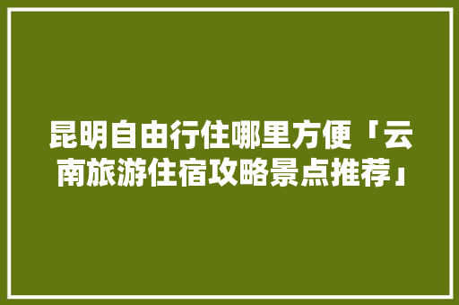 昆明自由行住哪里方便「云南旅游住宿攻略景点推荐」 昆明自由行住哪里方便「云南旅游住宿攻略景点推荐」 旅游攻略