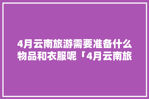 4月云南旅游需要准备什么物品和衣服呢「4月云南旅游攻略自由行」 4月云南旅游需要准备什么物品和衣服呢「4月云南旅游攻略自由行」 教育法律