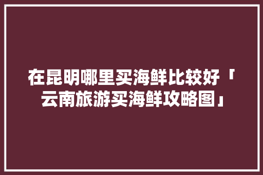 在昆明哪里买海鲜比较好「云南旅游买海鲜攻略图」 在昆明哪里买海鲜比较好「云南旅游买海鲜攻略图」 时尚穿搭