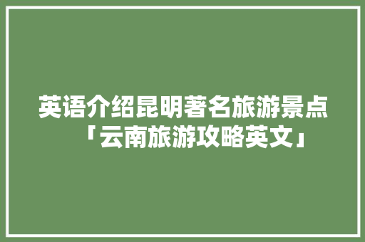 英语介绍昆明著名旅游景点「云南旅游攻略英文」 英语介绍昆明著名旅游景点「云南旅游攻略英文」 手机电脑
