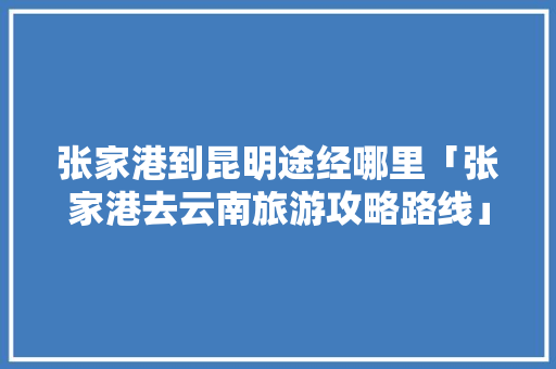 张家港到昆明途经哪里「张家港去云南旅游攻略路线」 张家港到昆明途经哪里「张家港去云南旅游攻略路线」 手机电脑