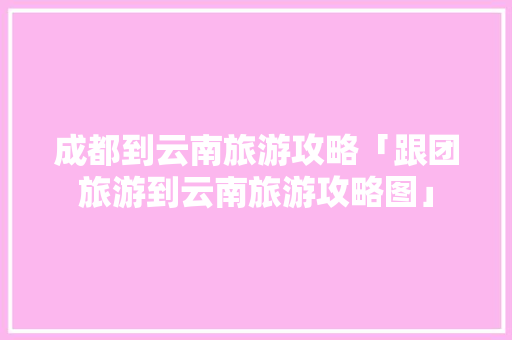 成都到云南旅游攻略「跟团旅游到云南旅游攻略图」 成都到云南旅游攻略「跟团旅游到云南旅游攻略图」 旅游攻略