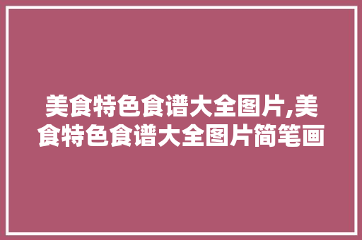 美食特色食谱大全图片,美食特色食谱大全图片简笔画。 美食特色食谱大全图片,美食特色食谱大全图片简笔画。 美食菜谱