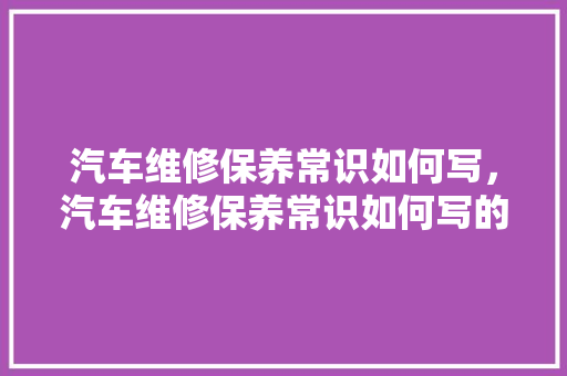汽车维修保养常识如何写，汽车维修保养常识如何写的。 汽车维修保养常识如何写，汽车维修保养常识如何写的。 汽车常识
