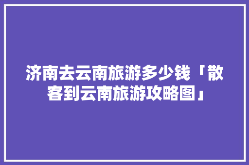 济南去云南旅游多少钱「散客到云南旅游攻略图」 济南去云南旅游多少钱「散客到云南旅游攻略图」 汽车常识
