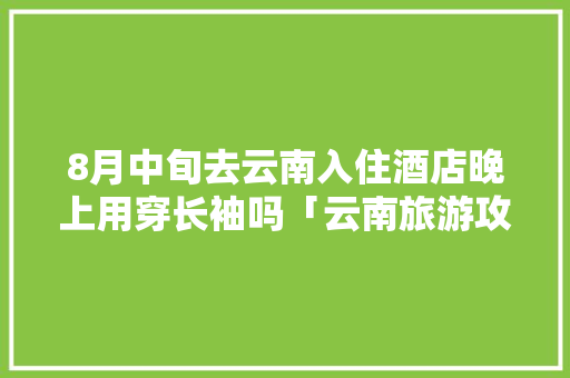 8月中旬去云南入住酒店晚上用穿长袖吗「云南旅游攻略8月穿长袖还是短袖」 8月中旬去云南入住酒店晚上用穿长袖吗「云南旅游攻略8月穿长袖还是短袖」 时尚穿搭