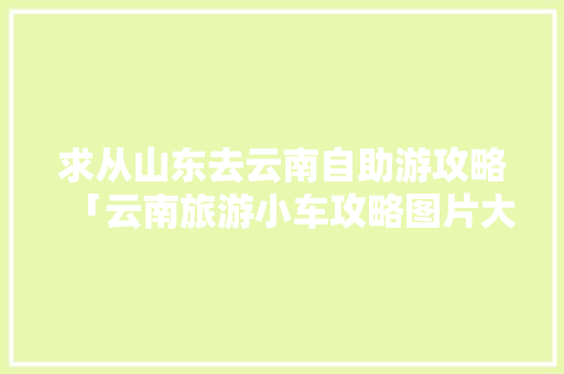 求从山东去云南自助游攻略「云南旅游小车攻略图片大全」 求从山东去云南自助游攻略「云南旅游小车攻略图片大全」 健康母婴