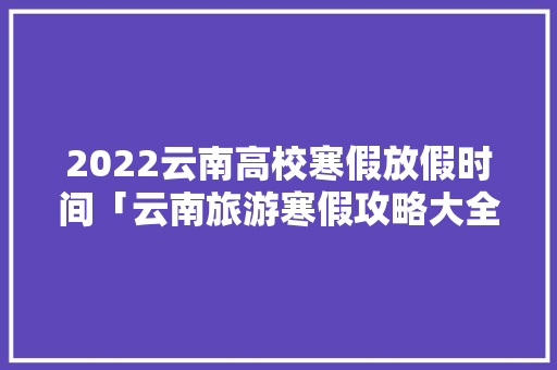 2022云南高校寒假放假时间「云南旅游寒假攻略大全」 2022云南高校寒假放假时间「云南旅游寒假攻略大全」 健康母婴