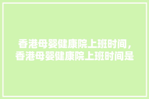 香港母婴健康院上班时间，香港母婴健康院上班时间是几点。 香港母婴健康院上班时间，香港母婴健康院上班时间是几点。 健康母婴