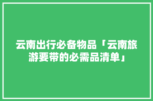 云南出行必备物品「云南旅游要带的必需品清单」 云南出行必备物品「云南旅游要带的必需品清单」 汽车常识