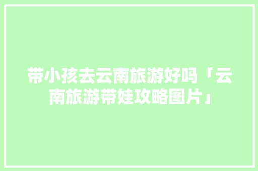 带小孩去云南旅游好吗「云南旅游带娃攻略图片」 健康母婴