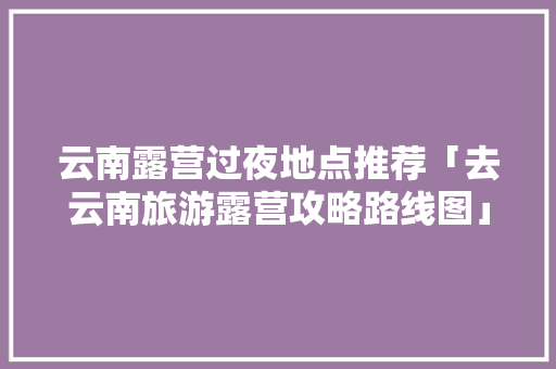 云南露营过夜地点推荐「去云南旅游露营攻略路线图」 云南露营过夜地点推荐「去云南旅游露营攻略路线图」 健康母婴