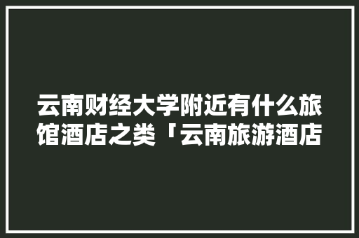 云南财经大学附近有什么旅馆酒店之类「云南旅游酒店区域攻略图」 云南财经大学附近有什么旅馆酒店之类「云南旅游酒店区域攻略图」 汽车常识