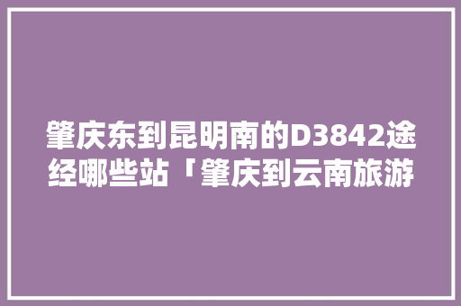 肇庆东到昆明南的D3842途经哪些站「肇庆到云南旅游攻略路线图」 肇庆东到昆明南的D3842途经哪些站「肇庆到云南旅游攻略路线图」 旅游攻略