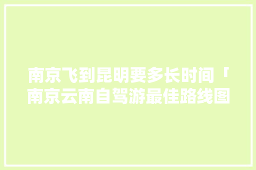 南京飞到昆明要多长时间「南京云南自驾游最佳路线图」 南京飞到昆明要多长时间「南京云南自驾游最佳路线图」 时尚穿搭