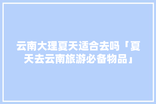 云南大理夏天适合去吗「夏天去云南旅游必备物品」 云南大理夏天适合去吗「夏天去云南旅游必备物品」 旅游攻略