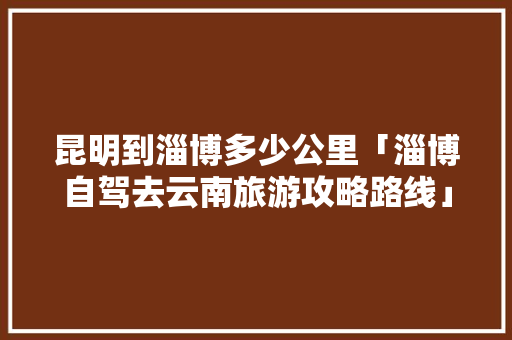 昆明到淄博多少公里「淄博自驾去云南旅游攻略路线」 昆明到淄博多少公里「淄博自驾去云南旅游攻略路线」 时尚穿搭