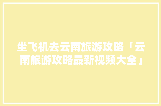 坐飞机去云南旅游攻略「云南旅游攻略最新视频大全」 坐飞机去云南旅游攻略「云南旅游攻略最新视频大全」 健康母婴