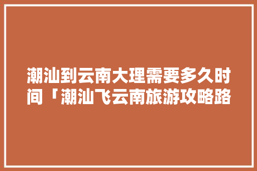 潮汕到云南大理需要多久时间「潮汕飞云南旅游攻略路线」 潮汕到云南大理需要多久时间「潮汕飞云南旅游攻略路线」 汽车常识