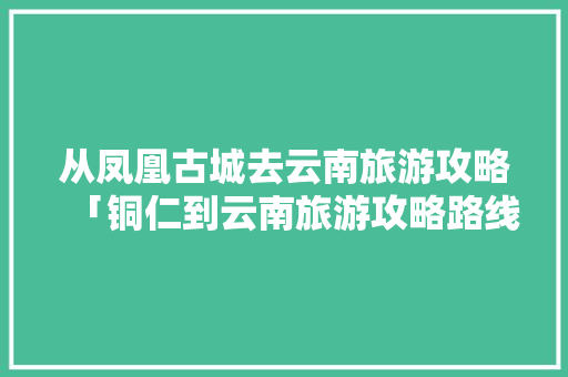 从凤凰古城去云南旅游攻略「铜仁到云南旅游攻略路线图」 从凤凰古城去云南旅游攻略「铜仁到云南旅游攻略路线图」 汽车常识