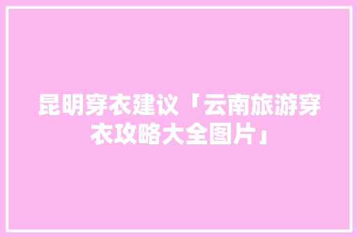昆明穿衣建议「云南旅游穿衣攻略大全图片」 昆明穿衣建议「云南旅游穿衣攻略大全图片」 时尚穿搭