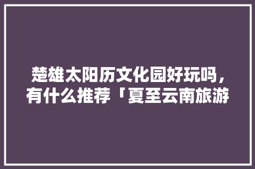 楚雄太阳历文化园好玩吗，有什么推荐「夏至云南旅游攻略大全」 楚雄太阳历文化园好玩吗，有什么推荐「夏至云南旅游攻略大全」 教育法律