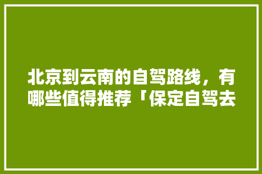 北京到云南的自驾路线，有哪些值得推荐「保定自驾去云南旅游攻略路线」 北京到云南的自驾路线，有哪些值得推荐「保定自驾去云南旅游攻略路线」 汽车常识