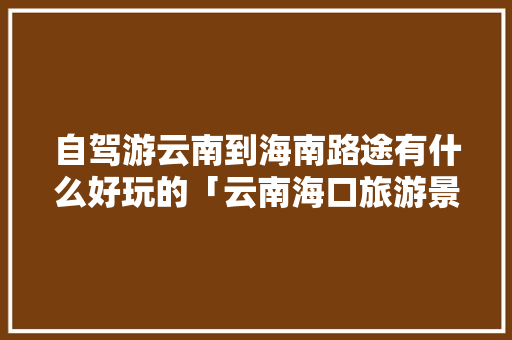 自驾游云南到海南路途有什么好玩的「云南海口旅游景点」 自驾游云南到海南路途有什么好玩的「云南海口旅游景点」 手机电脑