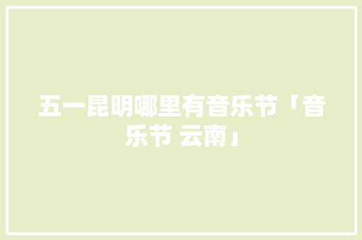 五一昆明哪里有音乐节「音乐节 云南」 五一昆明哪里有音乐节「音乐节 云南」 美食菜谱