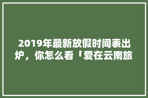 2019年最新放假时间表出炉，你怎么看「爱在云南旅游攻略图文大全」 2019年最新放假时间表出炉，你怎么看「爱在云南旅游攻略图文大全」 手机电脑