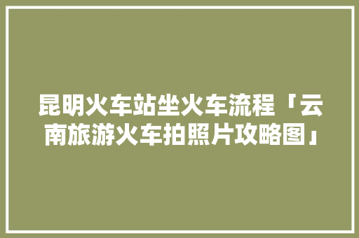 昆明火车站坐火车流程「云南旅游火车拍照片攻略图」 昆明火车站坐火车流程「云南旅游火车拍照片攻略图」 旅游攻略
