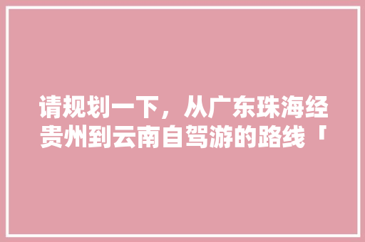 请规划一下，从广东珠海经贵州到云南自驾游的路线「肇庆去云南旅游」 请规划一下，从广东珠海经贵州到云南自驾游的路线「肇庆去云南旅游」 汽车常识