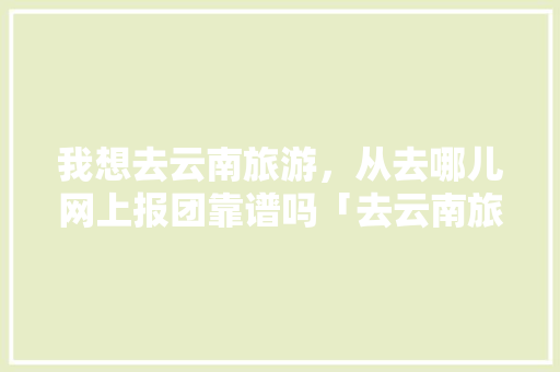 我想去云南旅游，从去哪儿网上报团靠谱吗「去云南旅游避坑攻略图表大全」 我想去云南旅游，从去哪儿网上报团靠谱吗「去云南旅游避坑攻略图表大全」 手机电脑