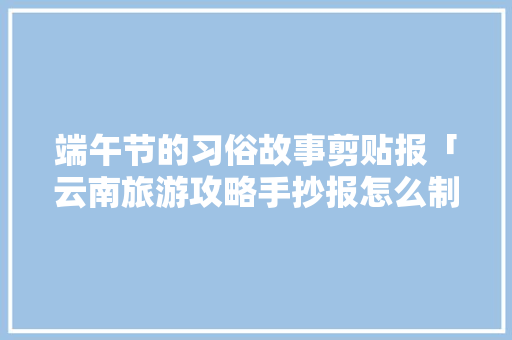端午节的习俗故事剪贴报「云南旅游攻略手抄报怎么制作」 旅游攻略