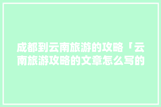 成都到云南旅游的攻略「云南旅游攻略的文章怎么写的」 成都到云南旅游的攻略「云南旅游攻略的文章怎么写的」 时尚穿搭